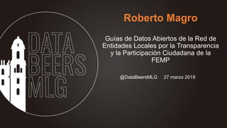 Roberto Magro
Guías de Datos Abiertos de la Red de
Entidades Locales por la Transparencia
y la Participación Ciudadana de la
FEMP
@DataBeersMLG 27 marzo 2019
 