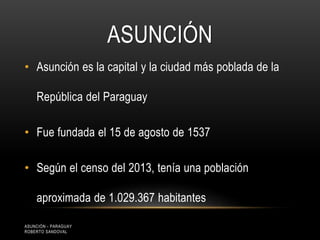ASUNCIÓN
• Asunción es la capital y la ciudad más poblada de la
República del Paraguay
• Fue fundada el 15 de agosto de 1537
• Según el censo del 2013, tenía una población
aproximada de 1.029.367 habitantes
ASUNCIÓN - PARAGUAY
ROBERTO SANDOVAL
 