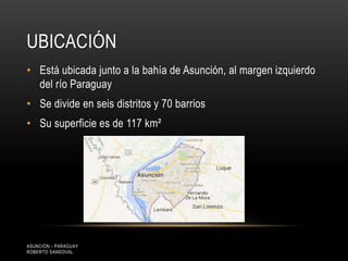 UBICACIÓN
• Está ubicada junto a la bahía de Asunción, al margen izquierdo
del río Paraguay
• Se divide en seis distritos y 70 barrios
• Su superficie es de 117 km²
ASUNCIÓN - PARAGUAY
ROBERTO SANDOVAL
 