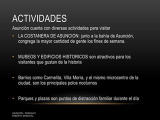 ACTIVIDADES
Asunción cuenta con diversas actividades para visitar
• LA COSTANERA DE ASUNCION: junto a la bahía de Asunción,
congrega la mayor cantidad de gente los fines de semana.
• MUSEOS Y EDIFICIOS HISTORICOS son atractivos para los
visitantes que gustan de la historia
• Barrios como Carmelita, Villa Morra, y el mismo microcentro de la
ciudad, son los principales polos nocturnos
• Parques y plazas son puntos de distracción familiar durante el día
ASUNCIÓN - PARAGUAY
ROBERTO SANDOVAL
 