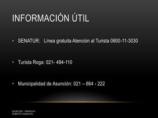 INFORMACIÓN ÚTIL
• SENATUR: Línea gratuita Atención al Turista 0800-11-3030
• Turista Roga: 021- 494-110
• Municipalidad de Asunción: 021 – 664 - 222
ASUNCIÓN - PARAGUAY
ROBERTO SANDOVAL
 