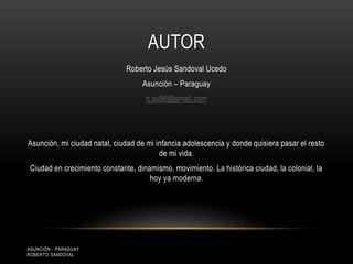 AUTOR
Roberto Jesús Sandoval Ucedo
Asunción – Paraguay
rj.su86@gmail.com
Asunción, mi ciudad natal, ciudad de mi infancia adolescencia y donde quisiera pasar el resto
de mi vida.
Ciudad en crecimiento constante, dinamismo, movimiento. La histórica ciudad, la colonial, la
hoy ya moderna.
ASUNCIÓN - PARAGUAY
ROBERTO SANDOVAL
 