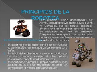 PRINCIPIOS DE LA ROBOTICAEstos principios fueron denominados por Asimov, el cual atribuye las tres Leyes a John W. Campbell, que las habría redactado durante una conversación sostenida el 23 de diciembre de 1940. Sin embargo, Campbell sostiene que Asimov ya las tenía pensadas, y que simplemente las expresaron entre los dos de una manera más formal.las Tres Leyes de la Robótica son:Un robot no puede hacer daño a un ser humano o, por inacción, permitir que un ser humano sufra daño.Un robot debe obedecer las órdenes dadas por los seres humanos, excepto si estas órdenes entrasen en conflicto con la Primera Ley.Un robot debe proteger su propia existencia en la medida en que esta protección no entre en conflicto con la Primera o la Segunda Ley.