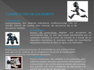 CLASIFICACIÓN DE LOS ROBOTS 1ª Generación.Manipuladores. Son sistemas mecánicos multifuncionales con un sencillo sistema de control, bien manual, de secuencia fija o de secuencia variable.2ª Generación.Robots de aprendizaje. Repiten una secuencia de movimientos que ha sido ejecutada previamente por un operador humano. El modo de hacerlo es a través de un dispositivo mecánico. El operador realiza los movimientos requeridos mientras el robot le sigue y los memoriza.3ª Generación.Robots con control sensorizado. El controlador es una computadora que ejecuta las órdenes de un programa y las envía al manipulador para que realice los movimientos necesarios.4ª Generación.Robots inteligentes. Son similares a los anteriores, pero además poseen sensores que envían información a la computadora de control sobre el estado del proceso. Esto permite una toma inteligente de decisiones y el control del proceso en tiempo real.