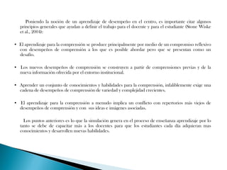 Poniendo la noción de un aprendizaje de desempeño en el centro, es importante citar algunos
   principios generales que ayudan a definir el trabajo para el docente y para el estudiante (Stone Wiske
   et al., 2004):

• El aprendizaje para la comprensión se produce principalmente por medio de un compromiso reflexivo
  con desempeños de comprensión a los que es posible abordar pero que se presentan como un
  desafío.

• Los nuevos desempeños de comprensión se construyen a partir de comprensiones previas y de la
  nueva información ofrecida por el entorno institucional.

• Aprender un conjunto de conocimientos y habilidades para la comprensión, infaliblemente exige una
  cadena de desempeños de comprensión de variedad y complejidad crecientes.

• El aprendizaje para la comprensión a menudo implica un conflicto con repertorios más viejos de
  desempeños de comprensión y con sus ideas e imágenes asociadas.

     Los puntos anteriores es lo que la simulación genera en el proceso de enseñanza aprendizaje por lo
   tanto se debe de capacitar más a los docentes para que los estudiantes cada día adquieran mas
   conocimientos y desarrollen nuevas habilidades.
 