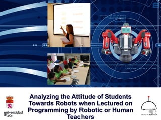 Analyzing the Attitude of Students
Towards Robots when Lectured on
Programming by Robotic or Human
Teachers
 