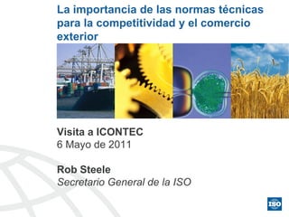 La importancia de las normas técnicas
para la competitividad y el comercio
exterior




Visita a ICONTEC
6 Mayo de 2011

Rob Steele
Secretario General de la ISO
 