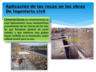 Aplicación de las rocas en las obras
De Ingeniería civil
Cimentaciones: en cimentaciones se
usan básicamente rocas metamórficas
provenientes de las riveras de los ríos,
las que llamamos piedras de canto
rodado, y que mientras mas golpes
hayan recibido en su formación, mejor
calidad tendrá para su uso.
 