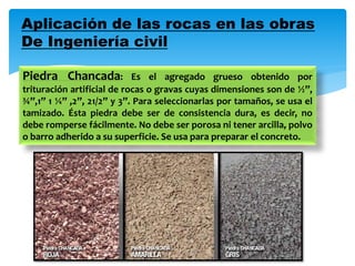 Aplicación de las rocas en las obras
De Ingeniería civil
Piedra Chancada: Es el agregado grueso obtenido por
trituración artificial de rocas o gravas cuyas dimensiones son de ½”,
¾”,1” 1 ¼” ,2”, 21/2” y 3”. Para seleccionarlas por tamaños, se usa el
tamizado. Ésta piedra debe ser de consistencia dura, es decir, no
debe romperse fácilmente. No debe ser porosa ni tener arcilla, polvo
o barro adherido a su superficie. Se usa para preparar el concreto.
 