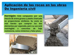 Aplicación de las rocas en las obras
De Ingeniería civil
Hormigón: Está compuesto por una
mezcla de arena gruesa y piedra chancada
en proporciones similares. Su costo es
más barato que comprar los dos
elementos por separado, pero su uso está
restringido a concretos de baja
resistencia, como cimientos y falso pisos.
 