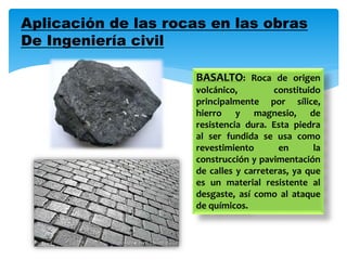 Aplicación de las rocas en las obras
De Ingeniería civil
BASALTO: Roca de origen
volcánico, constituido
principalmente por sílice,
hierro y magnesio, de
resistencia dura. Esta piedra
al ser fundida se usa como
revestimiento en la
construcción y pavimentación
de calles y carreteras, ya que
es un material resistente al
desgaste, así como al ataque
de químicos.
 