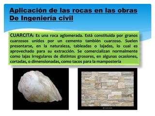 Aplicación de las rocas en las obras
De Ingeniería civil
CUARCITA: Es una roca aglomerada. Está constituida por granos
cuarzosos unidos por un cemento también cuarzoso. Suelen
presentarse, en la naturaleza, tableadas o lajadas, lo cual es
aprovechado para su extracción. Se comercializan normalmente
como lajas irregulares de distintos grosores, en algunas ocasiones,
cortadas, o dimensionadas, como tacos para la mampostería
 