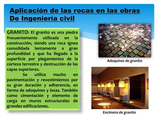 Aplicación de las rocas en las obras
De Ingeniería civil
GRANITO: El granito es una piedra
frecuentemente utilizada en la
construcción, siendo una roca ígnea
consolidada lentamente a gran
profundidad y que ha llegado a la
superficie por plegamientos de la
corteza terrestre y destrucción de las
capas superiores.
Se utiliza mucho en
pavimentación y revestimientos por
su gran duración y adherencia, en
forma de adoquines y losas. También
como cimentación y elemento de
carga en muros estructurales de
grandes edificaciones.
Adoquines de granito
Encimera de granito
 