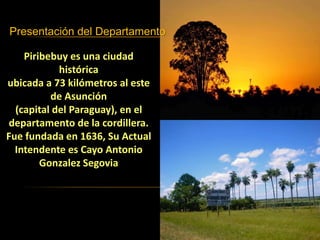Presentación del Departamento
Piribebuy es una ciudad
histórica
ubicada a 73 kilómetros al este
de Asunción
(capital del Paraguay), en el
departamento de la cordillera.
Fue fundada en 1636, Su Actual
Intendente es Cayo Antonio
Gonzalez Segovia
 