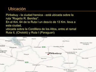 Ubicación
Piribebuy - la ciudad heroica - está ubicada sobre la
ruta "Rogelio R. Benítez".
En el Km. 64 de la Ruta I un desvío de 13 Km. lleva a
esta ciudad,
ubicada sobre la Cordillera de los Altos, entre el ramal
Ruta II, (Chololó) y Ruta I (Paraguarí)
 