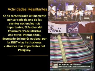Actividades Resaltantes
Se ha caracterizado últimamente
por ser sede de uno de los
eventos nacionales más
importantes, El Festival del
Poncho Para'i de 60 listas
Un Festival Internacional,
decretado de interés nacional por
la SNDT y las instituciones
culturales más importantes del
Paraguay.
 