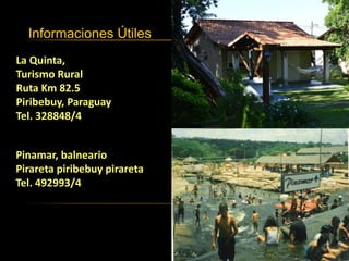 Informaciones Útiles
Pinamar, balneario
Pirareta piribebuy pirareta
Tel. 492993/4
La Quinta,
Turismo Rural
Ruta Km 82.5
Piribebuy, Paraguay
Tel. 328848/4
 