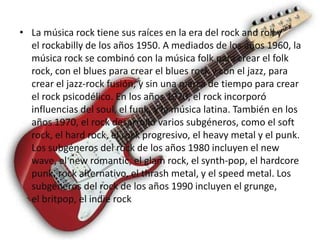 • La música rock tiene sus raíces en la era del rock and roll y
  el rockabilly de los años 1950. A mediados de los años 1960, la
  música rock se combinó con la música folk para crear el folk
  rock, con el blues para crear el blues rock y con el jazz, para
  crear el jazz-rock fusión, y sin una marca de tiempo para crear
  el rock psicodélico. En los años 1970, el rock incorporó
  influencias del soul, el funk, y la música latina. También en los
  años 1970, el rock desarrolló varios subgéneros, como el soft
  rock, el hard rock, el rock progresivo, el heavy metal y el punk.
  Los subgéneros del rock de los años 1980 incluyen el new
  wave, el new romantic, el glam rock, el synth-pop, el hardcore
  punk, rock alternativo, el thrash metal, y el speed metal. Los
  subgéneros del rock de los años 1990 incluyen el grunge,
  el britpop, el indie rock
 