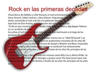 Rock en las primeras decadas
Chuck Berry, Bo Diddley y Little Richard; el rock eminentemente “negro”.
Gene Vincent, Eddie Cochran, y Roy Orbison: Popularizan muchos
éxitos, acercando el rock and roll a la población blanca.
Aparición de Elvis Presley, popularización del rock a gran escala.
“El día en que murió la música”. Buddy Holly, Ritchie Valens y Big Bopper fallecen
en un accidente de avión.
Se cultiva el Surf rock y el Rock instrumental, que continuaría a lo largo de los
primeros 60 con grupos como The Shadows.
Phil Spector revoluciona la forma de grabar música con su “Wall Of Sound” y se
convertiría en el modelo a seguir para los productores musicales de los años 60.
Nace el Soulgracias a la sacrílega mezcla de Gospel y Rhythm and Blues impulsada
por Ray Charles y Sam Cooke, estilo que en su evolución fue exitosamente
promovida por los sellos Stax y Motown. Finales de los años 50, principios de los
años 60.
El rock and roll llega a Reino Unido con músicos como Billy Fury y Marty Wilde. Se
populariza el skiffle de Lonnie Donegan y grupos como The Quarrymen (que más
tarde se convertirán en The Beatles a finales de los años 50, principios de los años
60).
 