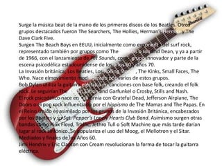 Surge la música beat de la mano de los primeros discos de los Beatles. Otros
grupos destacados fueron The Searchers, The Hollies, Herman’s Hermits y The
Dave Clark Five.
Surgen The Beach Boys en EEUU, inicialmente como exponente del surf rock,
representado también por grupos como The Rivieras o Jan and Dean, y ya a partir
de 1966, con el lanzamiento de Pet Sounds, como grupo innovador y parte de la
escena psicodélica estadounidense de los años 60 y años 70.
La Invasión británica; Los Beatles, Los Rolling Stones, The Kinks, Small Faces, The
Who. Nace elmovimiento mod liderado por varios de estos grupos.
Bob Dylan utiliza la guitarra eléctrica en canciones con base folk, creando el folk
rock. Le seguirían The Byrds, Simon and Garfunkel o Crosby, Stills and Nash.
El rock psicodélico nace en California con Grateful Dead, Jefferson Airplane, The
Doors o el pop rock influenciado por el hippismo de The Mamas and The Papas. En
el Reino Unido es asimilado por los grupos de la Invasión Británica, encabezados
por los Beatles y su Sgt. Pepper’s Lonely Hearts Club Band. Asimismo surgen otras
bandas como Pink Floyd, Traffic, Jethro Tull o Soft Machine que más tarde darían
lugar al rock sinfónico. Se populariza el uso del Moog, el Mellotron y el Sitar.
Mediados y finales de los Años 60.
Jimi Hendrix y Eric Clapton con Cream revolucionan la forma de tocar la guitarra
eléctrica.
 