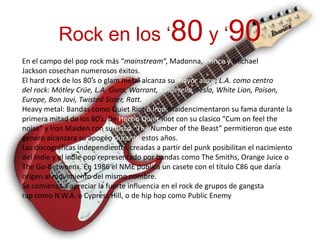 Rock en los ‘80 y ‘90
En el campo del pop rock más “mainstream“, Madonna, Prince y Michael
Jackson cosechan numerosos éxitos.
El hard rock de los 80′s o glam metal alcanza su mayor auge; L.A. como centro
del rock: Mötley Crüe, L.A. Guns, Warrant, Cinderella, Tesla, White Lion, Poison,
Europe, Bon Jovi, Twisted Sister, Ratt.
Heavy metal: Bandas como Quiet Riot o Iron Maidencimentaron su fama durante la
primera mitad de los 80′s. De Hecho Quiet Riot con su clasico “Cum on feel the
noise” y Iron Maiden con su disco “The Number of the Beast” permitieron que este
genero alcanzara su apogeo durante estos años.
Las discográficas independientes creadas a partir del punk posibilitan el nacimiento
del Indie y el indie pop representado por bandas como The Smiths, Orange Juice o
The Go-Betweens. En 1986 el NME publica un casete con el título C86 que daría
origen al movimiento del mismo nombre.
Se comienza a apreciar la fuerte influencia en el rock de grupos de gangsta
rap como N.W.A. o Cypress Hill, o de hip hop como Public Enemy
 