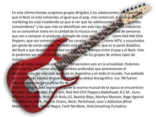 En este último tiempo surgieron grupos dirigidos a los adolescentes; muchos dicen
que el Rock se está volviendo, al igual que el pop, más comercial. A estos grupos el
marketing los está invadiendo ya que al ver que los adolescentes son los “grandes
consumidores” y los que más se identifican con este tipo de música, las industrias
no se concentran tanto en la calidad de la música sino en la cantidad de personas
que van a comprar el producto. Ejemplo de esto son los grupos como Red Hot Chili
Peppers, que son entrevistados por los canales de música, como MTV, y escuchados
por gente de varias edades. También está el grupo Korn, que es la parte diabólica
del Rock y que desató la rivalidad en este último tiempo entre el pop y el Rock. Esto
lo podemos ver en las letras de las canciones de los grupos de ambos tipos de
música.
Aunque todos surgieron en los años ’80 persisten aún en la actualidad. Podemos
decir que los ’90 fueron años de cambios profundos que promovieron el
afianzamiento del mercado del Rock en Argentina y en todo el mundo. Fue poblado
por numerosas bandas dispuestas a hacer su debut discográfico. Los ’90 fueron
años de maduración en pleno fin de siglo.
Entre los grupos mas representivas en la escena musical de la epoca se encuentran:
Nirvana, Soundgarden, Pearl Jam, Red Hot Chili Peppers,Radiohead, R.E.M., Guns
N’Roses, Metallica, Nine Inch Nails,U2, Beastie Boys, Marilyn Manson, Rage Against
The Machine,Björk, Alice in Chains, Beck, Portishead, Jane´s Addiction,Blind
Melon, Blur, Tool, Mano Negra, Faith No More, Hole,Smashing Pumpkins
 