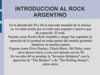 INTRODUCCION AL ROCK
ARGENTINO
En la decada del 50 y 60 el mercado mundial de la música
se vio intervenido por el estilo más popular y masivo que
ha conocido. El rock.
Nacido como Rock'n Roll, bailable y alegre fue captando la
atención de la juentud en todas partes del mundo gestando
fanáticos en muchos países.
Figuras como Elvis Presley, Chuck Berry, Bil Haley entre
otros dieron inicio a este movimiento en los 50.
En los años 60 se produjo la "Invasión Británica" con la
aparición de "The Beatles" y de "The Rolling Stones",
entre otros.
 