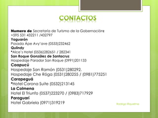 Numero de Secretaría de Turismo de la Gobernación:
+595 531 432211 /432797
Yaguarón
Posada Ápe Avy’ave (0533)232462
Quiindy
*Alce’s Hotel (0536)282651 / 282341
San Roque González de Santacruz
Hospedaje Parador San Roque (0991)201133
Caapucú
Hospedaje San Ramón (0531)280292.
Hospedaje Che Róga (0531)280255 / (0981)775251
Carapeguá
*Hotel Corona Suite (0532)213145
La Colmena
Hotel El Triunfo (0537)223270 / (0983)717929
Paraguarí
Hotel Gabriela (0971)319219 Rodrigo Riquelme
 