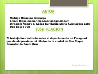 Rodrigo Riquelme Morínigo
Email: Riquelmemorinigo.rodrigo@gmail.com
Direcion: Ñemby c/ Aceso Sur Barrio Maria Auxiliadora calle
Don Bosco 708
El trabajo fue realizado sobre el departamento de Paraguari
que de ahí proviene mi Madre de la ciudad de San Roque
González de Santa Cruz
Rodrigo Riquelme
 