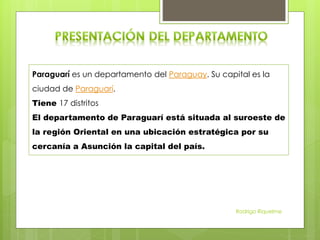Paraguarí es un departamento del Paraguay. Su capital es la
ciudad de Paraguarí.
Tiene 17 distritos
El departamento de Paraguarí está situada al suroeste de
la región Oriental en una ubicación estratégica por su
cercanía a Asunción la capital del país.
Rodrigo Riquelme
 