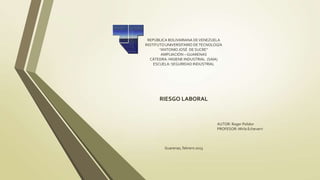 REPÚBLICA BOLIVARIANA DE VENEZUELA
INSTITUTO UNIVERSITARIO DE TECNOLOGÍA
       “ANTONIO JOSÉ DE SUCRE”
        AMPLIACIÓN – GUARENAS
  CÀTEDRA: HIGIENE INDUSTRIAL (SAIA)
    ESCUELA: SEGURIDAD INDUSTRIAL




      RIESGO LABORAL



                                  AUTOR: Roger Polidor
                                  PROFESOR: Mirla Echeverri



         Guarenas, febrero 2013
 