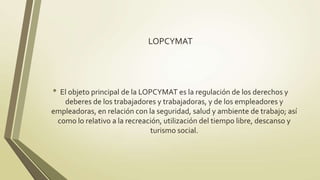 LOPCYMAT




• El objeto principal de la LOPCYMAT es la regulación de los derechos y
   deberes de los trabajadores y trabajadoras, y de los empleadores y
empleadoras, en relación con la seguridad, salud y ambiente de trabajo; así
 como lo relativo a la recreación, utilización del tiempo libre, descanso y
                              turismo social.
 