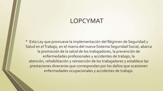 LOPCYMAT

• Esta Ley que promueve la implementación del Régimen de Seguridad y
Salud en el Trabajo, en el marco del nuevo Sistema Seguridad Social, abarca
       la promoción de la salud de los trabajadores, la prevención de
           enfermedades profesionales y accidentes de trabajo, la
  atención, rehabilitación y reinserción de los trabajadores y establece las
  prestaciones dinerarias que correspondan por los daños que ocasionen
            enfermedades ocupacionales y accidentes de trabajo.
 