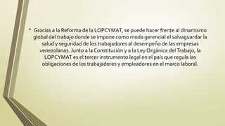 • Gracias a la Reforma de la LOPCYMAT, se puede hacer frente al dinamismo
 global del trabajo donde se impone como moda gerencial el salvaguardar la
     salud y seguridad de los trabajadores al desempeño de las empresas
    venezolanas. Junto a la Constitución y a la Ley Orgánica del Trabajo, la
      LOPCYMAT es el tercer instrumento legal en el país que regula las
     obligaciones de los trabajadores y empleadores en el marco laboral.
 