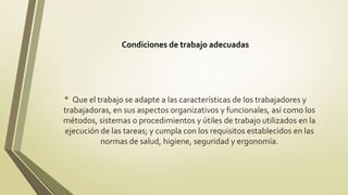 Condiciones de trabajo adecuadas




• Que el trabajo se adapte a las características de los trabajadores y
trabajadoras, en sus aspectos organizativos y funcionales, así como los
métodos, sistemas o procedimientos y útiles de trabajo utilizados en la
ejecución de las tareas; y cumpla con los requisitos establecidos en las
          normas de salud, higiene, seguridad y ergonomía.
 