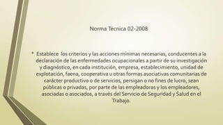 Norma Técnica 02-2008



• Establece los criterios y las acciones mínimas necesarias, conducentes a la
  declaración de las enfermedades ocupacionales a partir de su investigación
   y diagnóstico, en cada institución, empresa, establecimiento, unidad de
  explotación, faena, cooperativa u otras formas asociativas comunitarias de
     carácter productivo o de servicios, persigan o no fines de lucro, sean
     públicas o privadas, por parte de las empleadoras y los empleadores,
    asociadas o asociados, a través del Servicio de Seguridad y Salud en el
                                    Trabajo.
 