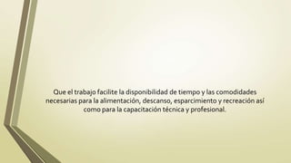 Que el trabajo facilite la disponibilidad de tiempo y las comodidades
necesarias para la alimentación, descanso, esparcimiento y recreación así
            como para la capacitación técnica y profesional.
 