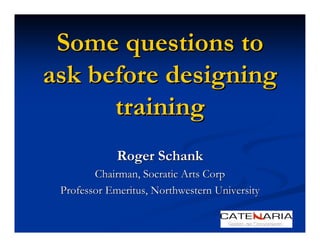 Some questions to
ask before designing
      training
             Roger Schank
        Chairman, Socratic Arts Corp
 Professor Emeritus, Northwestern University
 