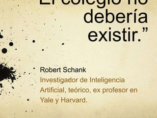 “El colegio no
debería
existir.”
Robert Schank
Investigador de Inteligencia
Artificial, teórico, ex profesor en
Yale y Harvard.
 