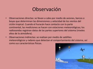 Observación
• Observaciones directas: se llevan a cabo por medio de aviones, barcos o
boyas que determinan las dimensiones y velocidad de los vientos del
ciclón tropical. Cuando el huracán hace contacto con la parte
continental, las mediciones se hacen con estaciones meteorológicas; los
radiosondas registran datos de las partes superiores del sistema (niveles
altos de la atmósfera).
• Observaciones indirectas: se realizan por medio de satélites
meteorológicos y radares que detectan el comportamiento del sistema, así
como sus características físicas.

 