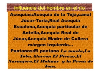 Influencia del hombre en el río
 Acequias:Acequia de la Teja,canal
     Júcar-Turia,Real Acequia
  Escalona,Acequia particular de
      Antella,Acequia Real de
  Júcar,Acequia Madre de Cullera
        márgen izquierda...
 Pantanos:El pantano La muela,La
    Toba,Alarcón El Picazo,El
Naranjero,El Molinar y la Presa de
               Tous.
 
