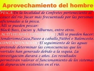 Aprovechamiento del hombre
PESCA:En la localidad de Confretes perteneciente al
cauce del río Júcar más frecuentado por las personas
aficionadas a la pesca.
Allí se pueden pescar:
Black-Bass, Lucios y Alburnos, entre otros.
ACTIVIDADES DEPORTIVAS: Allí se pueden hacer:
Senderismo,Caza,Paseo a caballo,Fútbol o Baloncesto.
CONTAMIINACIÓN: El seguimiento de las aguas
pretende determinar las consecuencias que los
vertidos han generado debido a la sequía. La
investigación durará 2 años. Los resultados
permitirán valorar el funcionamiento de los sistemas
de depuración existentes en el río.
 