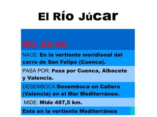 El Río Júcar

RÍO JÚCAR:
NACE: En la vertiente meridional del
cerro de San Felipe (Cuenca).
PASA POR: Pasa por Cuenca, Albacete
y Valencia.
DESEMBOCA:Desemboca en Callera
(Valencia) en el Mar Mediterráneo.
MIDE: Mide 497,5 km.
Esta en la vertiente Mediterránea
 
