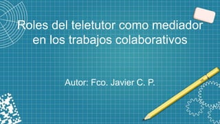 Roles del teletutor como mediador
en los trabajos colaborativos
Autor: Fco. Javier C. P.
 
