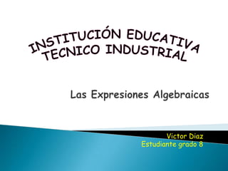 INSTITUCIÓN EDUCATIVA TECNICO INDUSTRIAL Las Expresiones Algebraicas Victor Diaz Estudiante grado 8 