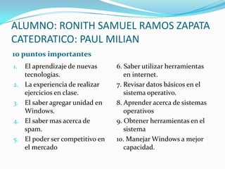 ALUMNO: RONITH SAMUEL RAMOS ZAPATACATEDRATICO: PAUL MILIAN 10 puntos importantes El aprendizaje de nuevas tecnologías. La experiencia de realizar ejercicios en clase. El saber agregar unidad en Windows. El saber mas acerca de spam. El poder ser competitivo en el mercado 6. Saber utilizar herramientas en internet. 7. Revisar datos básicos en el sistema operativo. 8. Aprender acerca de sistemas operativos 9. Obtener herramientas en el sistema 10. Manejar Windows a mejor capacidad. 
