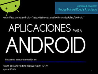 Skaroque@gmail.com
                                                                                        Roque Manuel Rueda Anastacio

<manifest xmlns:android="http://schemas.android.com/apk/res/android"



      APLICACIONES                                                                                              PARA



 ANDROID
 Encuentra esta presentación en:
 https://docs.google.com/viewer?a=v&pid=explorer&chrome=true&srcid=0B_SJGp2JLpZDZDQzNGZmNGQtZWViNS00ZmE1LTlkOTUtNDQyNTgxMWRjMDk1&hl=en


<uses-sdk android:minSdkVersion="6" />
</manifest>                                                                                                                              1
 