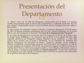 Presentación del 
Departamento 
 
 Ruta 1. Km. 63. Al salir de Paraguarí, continuando por la Ruta 1, el paisaje 
cambia bruscamente pues se inician los panorámicos y extensos pastizales del sur 
que rodean a imponentes cerros y suaves colinas, frescos bosques, arroyos, saltos y 
humedales. 
En esta región, los patriotas Yegros, Cabañas y Gamarra derrotaron el 13 de enero 
de 1811 al ejército porteño comandado por el Gral. Manuel Belgrano, en el Cerro 
Mba’e, por ello Paraguarí es llamada “La Cuna de la Independencia Nacional”. 
En el centro de Paraguarí se encuentra, hacia la izquierda, el desvío de la Ruta 1 que 
se dirige hacia Piribebuy y su conexión con la Ruta 2 (a la altura del Km. 64). 
Algunos atractivos de Paraguarí: Museo Histórico de la Artillería: a 2 Km. Del 
centro de la ciudad, por el ramal a Piribebuy; en el Comando de Artillería del 
Ejército Paraguayo se encuentra el Museo. Conserva cañones, armas antiguas, 
trofeos, fotografías y documentos. Estación del Ferrocarril de Paraguarí: es una de 
las más antiguas de América. DULPAR: un particular negocio en pleno centro de la 
ciudad sobre Ruta 1, ideal para adquirir dulces y mermeladas artesanales, queso y 
miel de abeja, y probar su especialidad: la“miel de guayaba”. El mercado municipal 
de Paraguarí es un sitio donde el visitante puede encontrar la opción más rebuscada 
de la gastronomía típica del Paraguay. 
 