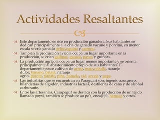 Actividades Resaltantes 
 
 Este departamento es rico en producción ganadera. Sus habitantes se 
dedican principalmente a la cría de ganado vacuno y porcino, en menor 
escala se cría ganado ovino,equino y caprino. 
 También la producción avícola ocupa un lugar importante en la 
producción, se crían gallinas, gansos, pavos y guineas. 
 La producción agrícola ocupa un lugar menos importante y se orienta 
principalmente al abastecimiento propio de sus habitantes. El 
departamento posee cultivos de arroz, maíz,cebolla, naranjo 
dulce, banano, batata, naranjo 
agrio, poroto, tomate, piña, pomelo, vid, arveja y papa. 
 Las industrias que se encuentran en Paraguarí son: ingenio azucarero, 
hilanderías de algodón, industrias lácteas, destilerías de caña y de alcohol 
carburante. 
 Entre las artesanías, Carapeguá se destaca con la producción de un tejido 
llamado poyvi, también se produce ao po’í, encaje jú, hamaca y otros. 
 