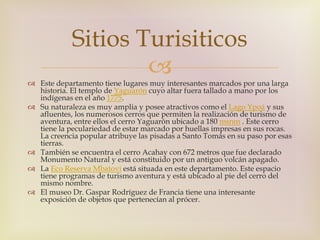 Sitios Turisiticos 
 
 Este departamento tiene lugares muy interesantes marcados por una larga 
historia. El templo de Yaguarón cuyo altar fuera tallado a mano por los 
indígenas en el año 1775. 
 Su naturaleza es muy amplia y posee atractivos como el Lago Ypoá y sus 
afluentes, los numerosos cerros que permiten la realización de turismo de 
aventura, entre ellos el cerro Yaguarón ubicado a 180 msnm . Este cerro 
tiene la peculariedad de estar marcado por huellas impresas en sus rocas. 
La creencia popular atribuye las pisadas a Santo Tomás en su paso por esas 
tierras. 
 También se encuentra el cerro Acahay con 672 metros que fue declarado 
Monumento Natural y está constituido por un antiguo volcán apagado. 
 La Eco Reserva Mbatoví está situada en este departamento. Este espacio 
tiene programas de turismo aventura y está ubicado al pie del cerro del 
mismo nombre. 
 El museo Dr. Gaspar Rodríguez de Francia tiene una interesante 
exposición de objetos que pertenecían al prócer. 
 